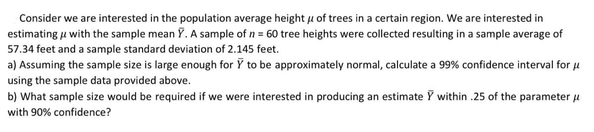Consider we are interested in the population average height µ of trees in a certain region. We are interested in
estimating u with the sample mean Y. A sample of n = 60 tree heights were collected resulting in a sample average of
57.34 feet and a sample standard deviation of 2.145 feet.
a) Assuming the sample size is large enough for Y to be approximately normal, calculate a 99% confidence interval for u
using the sample data provided above.
b) What sample size would be required if we were interested in producing an estimate Y within .25 of the parameter u
with 90% confidence?
