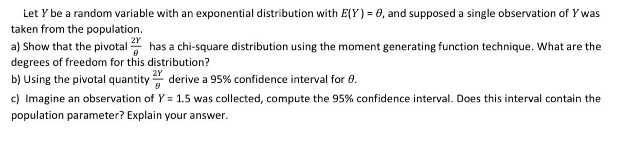 Let Y be a random variable with an exponential distribution with E(Y) = 0, and supposed a single observation of Y was
taken from the population.
a) Show that the pivotal
2Y
has a chi-square distribution using the moment generating function technique. What are the
degrees of freedom for this distribution?
b) Using the pivotal quantity
derive a 95% confidence interval for 0.
c) Imagine an observation of Y = 1.5 was collected, compute the 95% confidence interval. Does this interval contain the
population parameter? Explain your answer.
