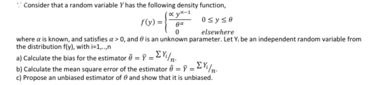 : Consider that a random variable Y has the following density function,
(«y*-1
fG) =} 0a
0sys0
elsewhere
where a is known, and satisfies a > 0, and 0 is an unknown parameter. Let Y, be an independent random variable from
the distribution f(y), with i=1,..,n
a) Calculate the bias for the estimator ê = Ỹ = 2 Y/n.
b) Calculate the mean square error of the estimator ô = Y = 2
c) Propose an unbiased estimator of 0 and show that it is unbiased.
