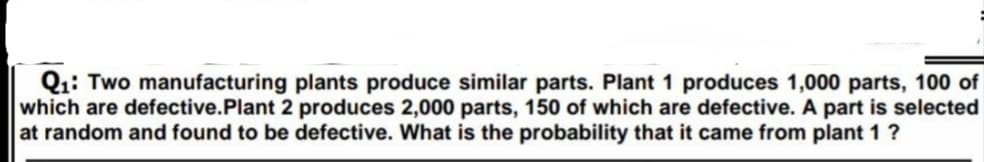 Q1: Two manufacturing plants produce similar parts. Plant 1 produces 1,000 parts, 100 of
which are defective.Plant 2 produces 2,000 parts, 150 of which are defective. A part is selected
at random and found to be defective. What is the probability that it came from plant 1 ?
