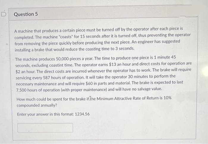 D
Question 5
A machine that produces a certain piece must be turned off by the operator after each piece is
completed. The machine "coasts" for 15 seconds after it is turned off, thus preventing the operator
from removing the piece quickly before producing the next piece. An engineer has suggested
installing a brake that would reduce the coasting time to 3 seconds.
The machine produces 50,000 pieces a year. The time to produce one piece is 1 minute 45
seconds, excluding coastint time. The operator earns $13 an hour and direct costs for operation are
$2 an hour. The direct costs are incurred whenever the operator has to work. The brake will require
servicing every 587 hours of operation. It will take the operator 30 minutes to perform the
necessary maintenance and will require $60 in parts and material. The brake is expected to last
7,500 hours of operation (with proper maintenance) and will have no salvage value.
How much could be spent for the brake if the Minimum Attractive Rate of Return is 10%
compounded annually?
Enter your answer in this format: 1234.56