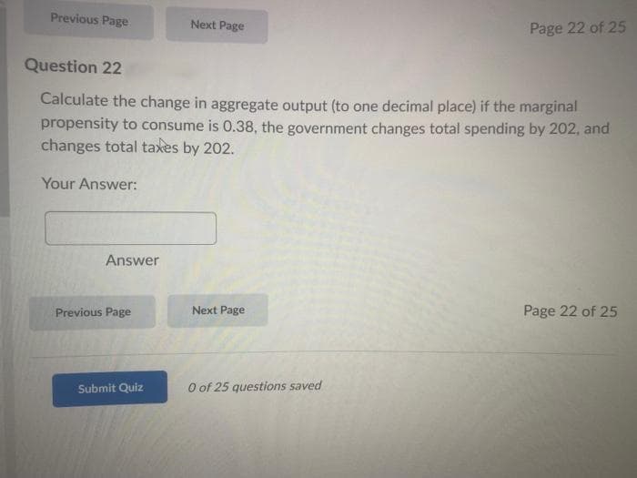 Previous Page
Answer
Question 22
Calculate the change in aggregate output (to one decimal place) if the marginal
propensity to consume is 0.38, the government changes total spending by 202, and
changes total taxes by 202.
Your Answer:
Previous Page
Next Page
Submit Quiz
Next Page
Page 22 of 25
0 of 25 questions saved
Page 22 of 25