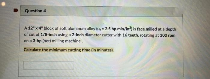 Question 4
A 12" x 4" block of soft aluminum alloy (u=2.5 hp.min/in³) is face milled at a depth
of cut of 1/8-inch using a 2-inch diameter cutter with 16 teeth, rotating at 300 rpm
on a 3-hp (net) milling machine.
Calculate the minimum cutting time (in minutes).