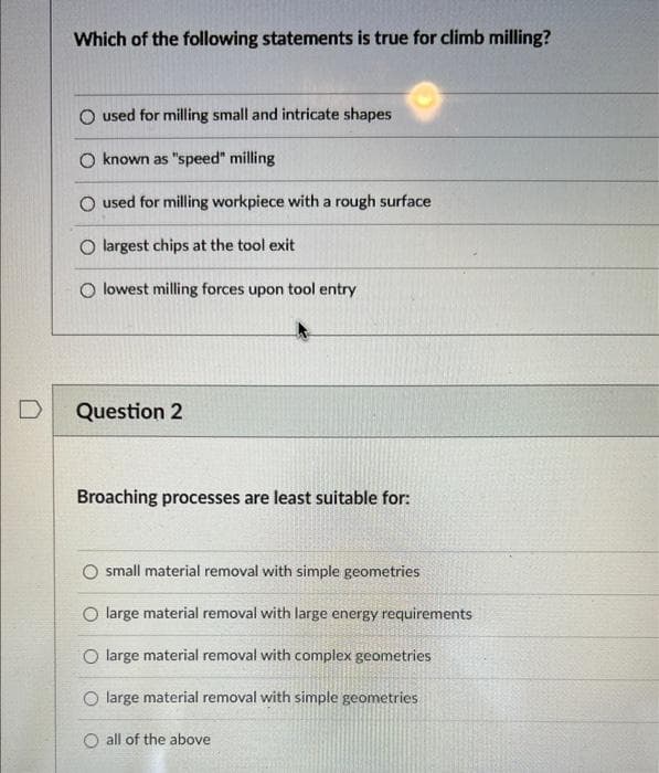 D
Which of the following statements is true for climb milling?
O used for milling small and intricate shapes
O known as "speed" milling
O used for milling workpiece with a rough surface
O largest chips at the tool exit
O lowest milling forces upon tool entry
Question 2
Broaching processes are least suitable for:
O small material removal with simple geometries
O large material removal with large energy requirements
O large material removal with complex geometries
O large material removal with simple geometries
O all of the above