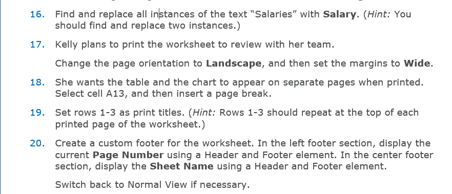 Find and replace all instances of the text "Salaries" with Salary. (Hint: You
should find and replace two instances.)
17. Kelly plans to print the worksheet to review with her team.
Change the page orientation to Landscape, and then set the margins to Wide.
18. She wants the table and the chart to appear on separate pages when printed.
Select cell A13, and then insert a page break.
19. Set rows 1-3 as print titles. (Hint: Rows 1-3 should repeat at the top of each
printed page of the worksheet.)
20. Create a custom footer for the worksheet. In the left footer section, display the
current Page Number using a Header and Footer element. In the center footer
section, display the Sheet Name using a Header and Footer element.
Switch back to Normal View if necessary.