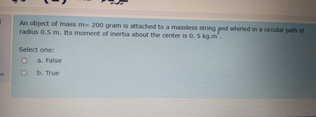 An object of mass m= 200 gram is attached to a massless string and whirled in a circular path of
radius 0.5 m. Its moment of inertia about the center is 0. 5 kg.m .
Select one:
a. False
on
b. True
