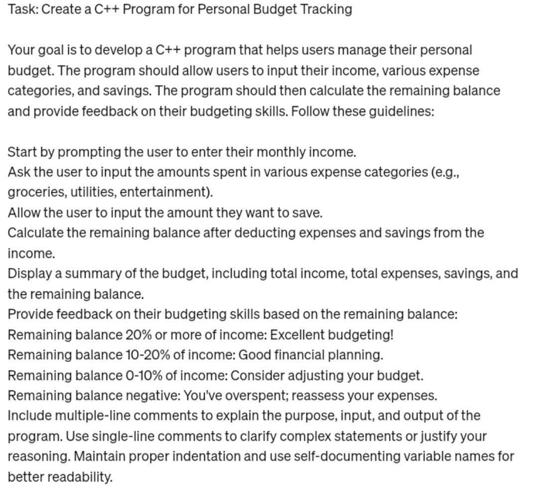 Task: Create a C++ Program for Personal Budget Tracking
Your goal is to develop a C++ program that helps users manage their personal
budget. The program should allow users to input their income, various expense
categories, and savings. The program should then calculate the remaining balance
and provide feedback on their budgeting skills. Follow these guidelines:
Start by prompting the user to enter their monthly income.
Ask the user to input the amounts spent in various expense categories (e.g.,
groceries, utilities, entertainment).
Allow the user to input the amount they want to save.
Calculate the remaining balance after deducting expenses and savings from the
income.
Display a summary of the budget, including total income, total expenses, savings, and
the remaining balance.
Provide feedback on their budgeting skills based on the remaining balance:
Remaining balance 20% or more of income: Excellent budgeting!
Remaining balance 10-20% of income: Good financial planning.
Remaining balance 0-10% of income: Consider adjusting your budget.
Remaining balance negative: You've overspent; reassess your expenses.
Include multiple-line comments to explain the purpose, input, and output of the
program. Use single-line comments to clarify complex statements or justify your
reasoning. Maintain proper indentation and use self-documenting variable names for
better readability.