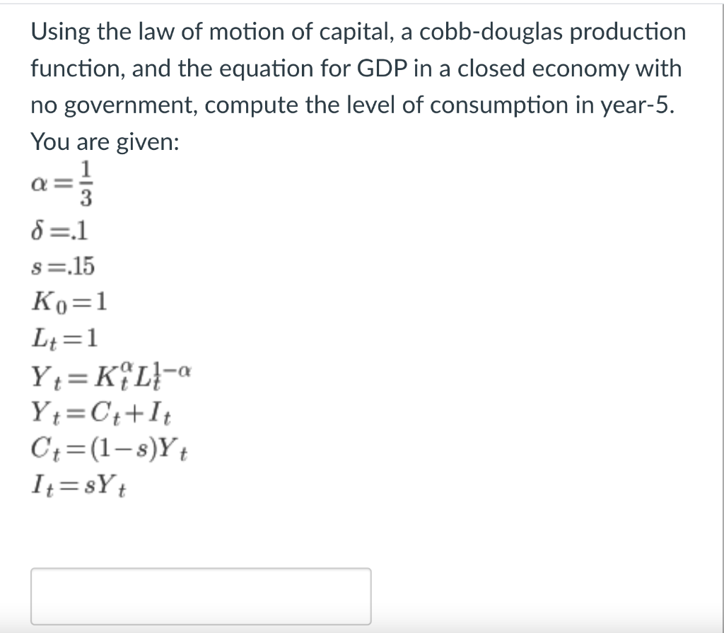 Using the law of motion of capital, a cobb-douglas production
function, and the equation for GDP in a closed economy with
no government, compute the level of consumption in year-5.
You are given:
1
3
8=.1
s=.15
Ko=1
Lt=1
Y = K{L}-a
Yt=C++It
C;=(1-s)Yt
It = sYt
%3D
