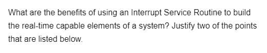 What are the benefits of using an Interrupt Service Routine to build
the real-time capable elements of a system? Justify two of the points
that are listed below.