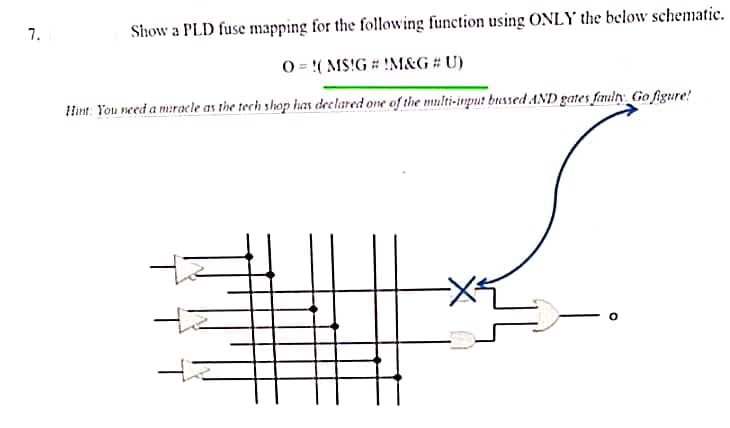 7.
Show a PLD fuse mapping for the following function using ONLY the below schematic.
O= ( MS!G # !M&G # U)
Hint: You need a miracle as the tech shop has declared one of the multi-input bussed AND gates faulty Go figure!
