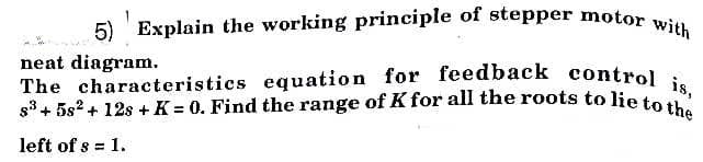 5) Explain the working principle of stepper motor with
s3+ 5s2 + 12s + K = 0. Find the range of K for all the roots to lie to the
The characteristics equation for feedback control is,
neat diagram.
The characteristics equation for feedback control.
left of s = 1.
