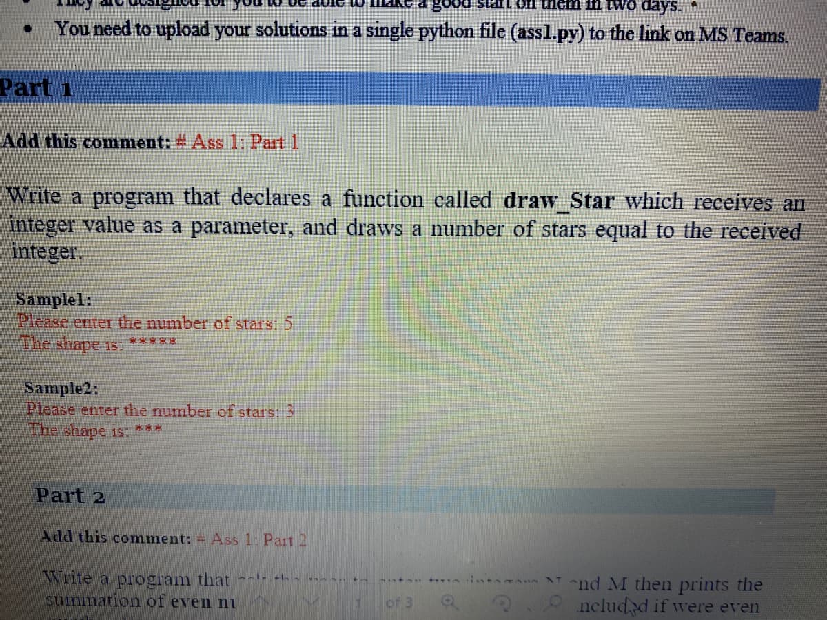 good stat ofl them ii
days.
You need to upload your solutions in a single python file (assl.py) to the link on MS Teams.
Part 1
Add this comment: # Ass 1: Part 1
Write a program that declares a function called draw Star which receives an
integer value as a parameter, and draws a number of stars equal to the received
integer.
Samplel:
Please enter the number of stars: 5
The shape is:
****
Sample2:
Please enter the number of stars: 3
The shape 15 ***
Part 2
Add this comment: Ass 1: Part 2
Write a program that
summation of even ni
"nd M then prints the
3.9 nclud d if were even
of 3
