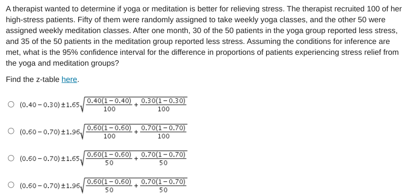 A therapist wanted to determine if yoga or meditation is better for relieving stress. The therapist recruited 100 of her
high-stress patients. Fifty of them were randomly assigned to take weekly yoga classes, and the other 50 were
assigned weekly meditation classes. After one month, 30 of the 50 patients in the yoga group reported less stress,
and 35 of the 50 patients in the meditation group reported less stress. Assuming the conditions for inference are
met, what is the 95% confidence interval for the difference in proportions of patients experiencing stress relief from
the yoga and meditation groups?
Find the z-table here.
O (0.40 - 0.30) ±1.65,
0.40(1-0.40)
100
0.30(1-0.30)
100
O (0.60 - 0.70) ±1.96
0.60(1–0.60) 0.70(1–0.70)
100
100
O (0.60 - 0.70) ±1.65,
0.60(1-0.60) 0.70(1–0.70)
50
50
(0.60 – 0.70) t1.96
0.60(1-0.60) 0.70(1–0.70)
50
50
