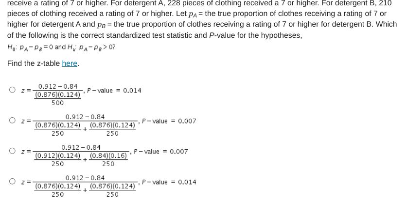 receive a rating of 7 or higher. For detergent A, 228 pieces of clothing received a 7 or higher. For detergent B, 210
pieces of clothing received a rating of 7 or higher. Let pa = the true proportion of clothes receiving a rating of 7 or
higher for detergent A and pg = the true proportion of clothes receiving a rating of 7 or higher for detergent B. Which
of the following is the correct standardized test statistic and P-value for the hypotheses,
Họ: PA-Pe =0 and H, PA-Pg> 0?
Find the z-table here.
0.912 - 0.84
(0.876)(0.124)
500
P- value = 0.014
0.912 - 0.84
(0.876)(0.124) (0.876)(0.124)
250
P- value = 0.007
250
0.912 - 0.84
O z =
P- value = 0.007
(0.912)(0.124) (0.84)(0.16)
250
250
0.912 - 0.84
P- value = 0.014
(0.876)(0.124) (0.876)(0.124)
250
250
