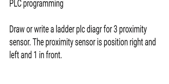 PLC programming
Draw or write a ladder plc diagr for 3 proximity
sensor. The proximity sensor is position right and
left and 1 in front.