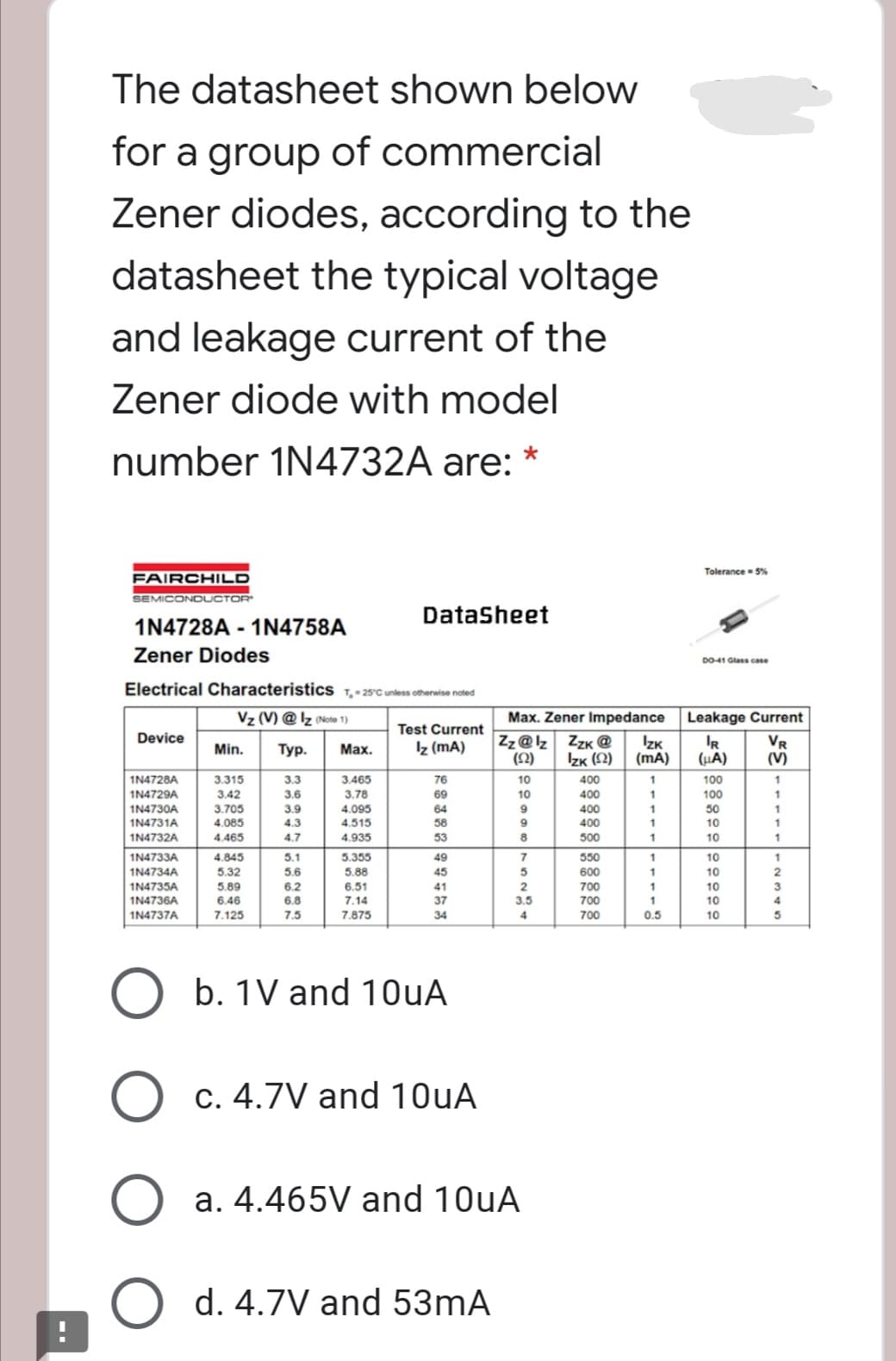 The datasheet shown below
for a group of commercial
Zener diodes, according to the
datasheet the typical voltage
and leakage current of the
Zener diode with model
number 1N4732A are: *
Tolerance- S%
FAIRCHILD
SEMICONDUCTOR
Datasheet
1N4728A - 1N4758A
Zener Diodes
D0041 Glass case
Electrical Characteristics 1,-25°C untess otherwise noted
Vz (V) @ Iz (Note 1)
Max. Zener Impedance
Leakage Current
Test Current
Device
Zz@lz ZzK @
IZK
(mA)
IR
(HA)
VR
(V)
Min.
Тур.
Мах.
Iz (mA)
(오)
Izk (2)
3.315
3.42
1N4728A
3.3
3.465
76
10
400
1
100
1
1N4729A
3.6
3,78
69
10
400
100
1N4730A
3.705
4.085
3.9
4.095
64
9
400
50
1N4731A
4.3
4.515
58
400
10
1N4732A
4.465
4.7
4.935
53
500
1
10
1
1N4733A
4.845
5.1
5.355
49
550
10
1
1N4734A
5.32
5.6
5.88
45
600
10
1N4735A
5.89
6.2
6.51
41
2
700
1
10
3
1N4736A
6,46
6.8
7.14
37
3.5
700
1
10
1N4737A
7.125
7.5
7.875
34
4
700
0.5
10
b. 1V and 10uA
O c. 4.7V and 10uA
a. 4.465V and 10UA
O d. 4.7V and 53mA
