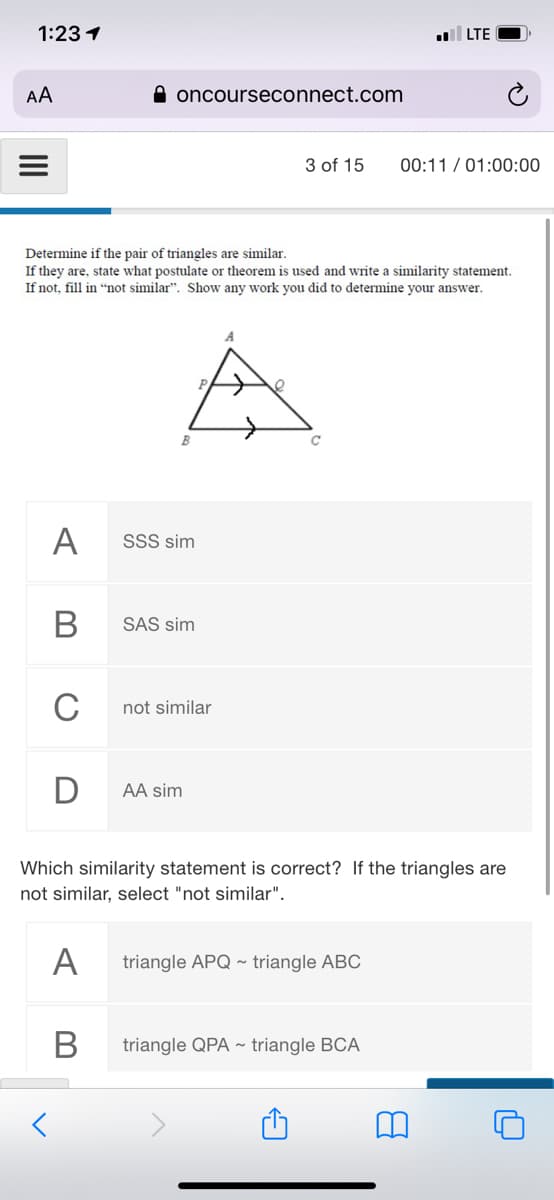 1:23 1
LTE
AA
A oncourseconnect.com
3 of 15
00:11 / 01:00:00
Determine if the pair of triangles are similar.
If they are, state what postulate or theorem is used and write a similarity statenment.
If not, fill in "not similar". Show any work you did to determine your answer.
A
SSS sim
В
SAS sim
C
not similar
AA sim
Which similarity statement is correct? If the triangles are
not similar, select "not similar".
A
triangle APQ ~ triangle ABC
В
triangle QPA ~ triangle BCA
