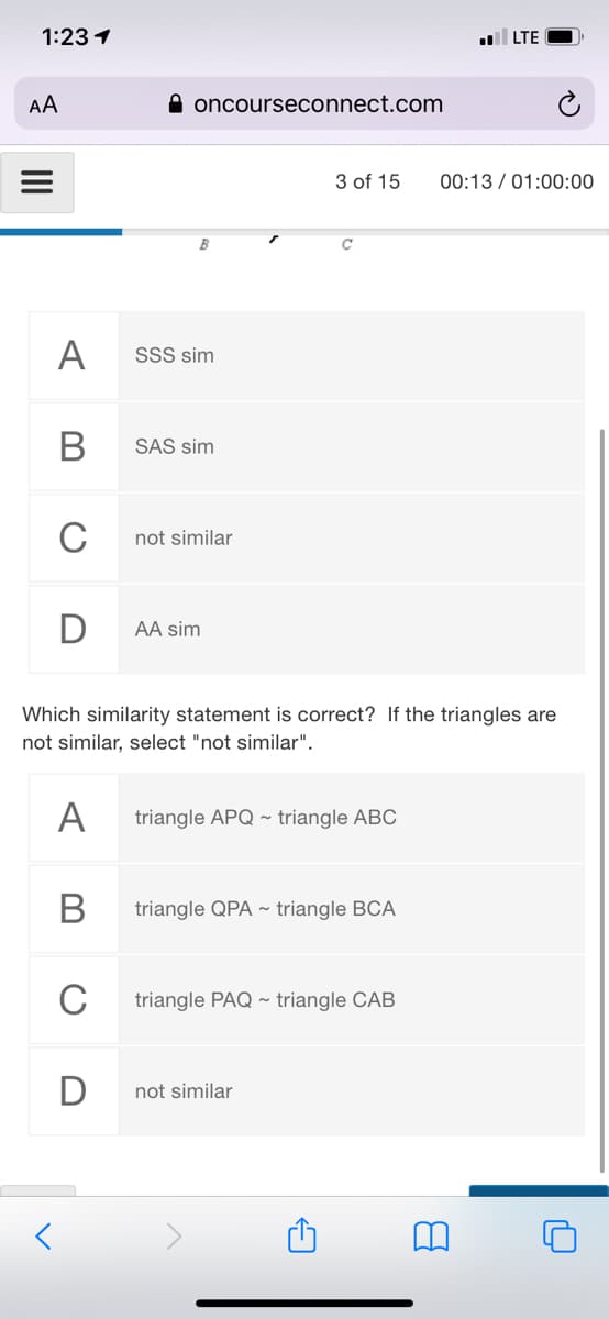 1:23 1
LTE
AA
A oncourseconnect.com
3 of 15
00:13 / 01:00:00
B
A
SSS sim
В
SAS sim
C
not similar
D
AA sim
Which similarity statement is correct? If the triangles are
not similar, select "not similar".
А
triangle APQ ~ triangle ABC
В
triangle QPA ~ triangle BCA
C
triangle PAQ ~ triangle CAB
not similar
II
