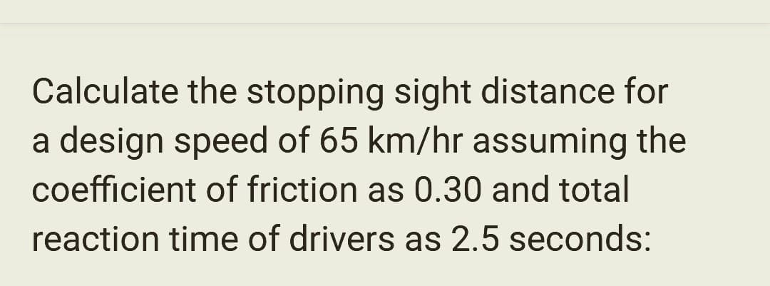 Calculate the stopping sight distance for
a design speed of 65 km/hr assuming the
coefficient of friction as 0.30 and total
reaction time of drivers as 2.5 seconds: