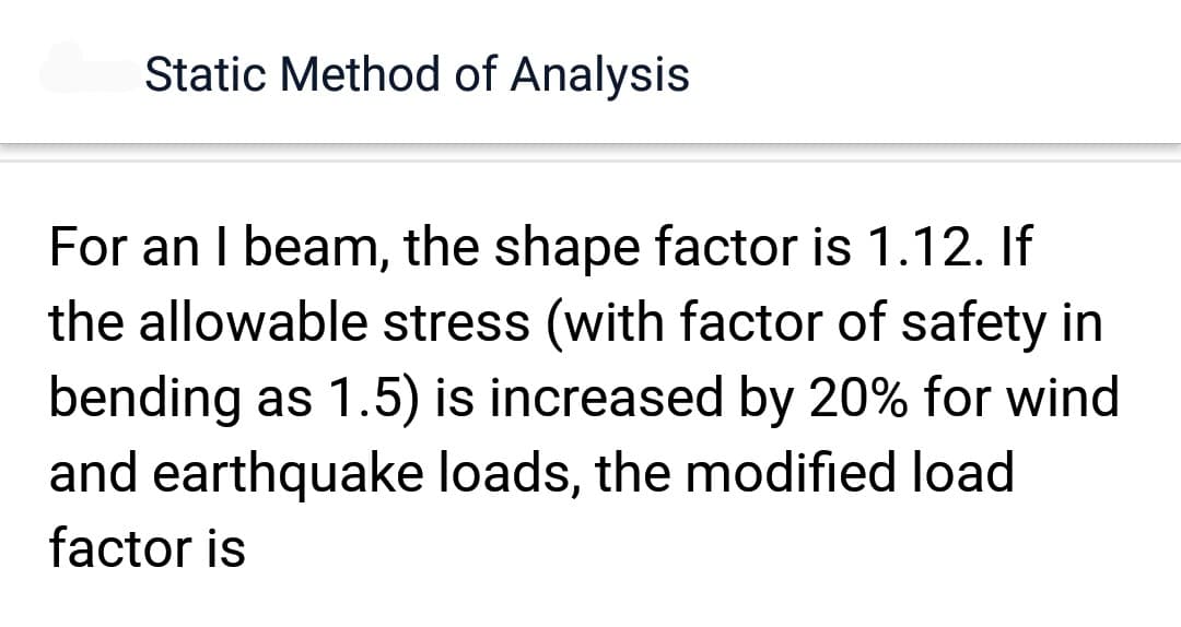 Static Method of Analysis
For an I beam, the shape factor is 1.12. If
the allowable stress (with factor of safety in
bending as 1.5) is increased by 20% for wind
and earthquake loads, the modified load
factor is