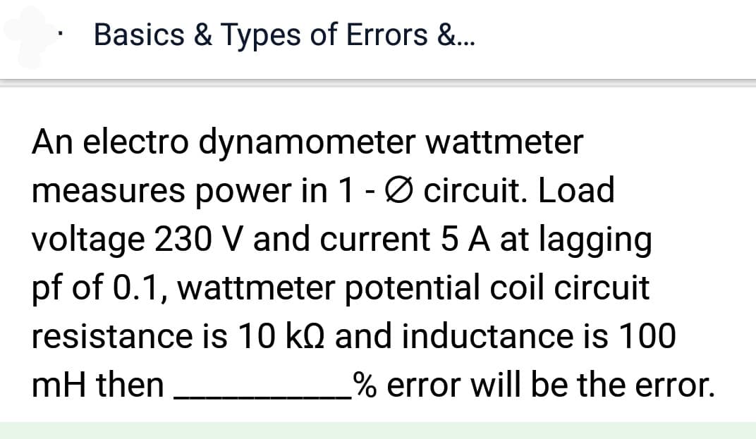 Basics & Types of Errors &...
An electro dynamometer wattmeter
measures power in 1 - Ø circuit. Load
voltage 230 V and current 5 A at lagging
pf of 0.1, wattmeter potential coil circuit
resistance is 10 kQ and inductance is 100
mH then
% error will be the error.
