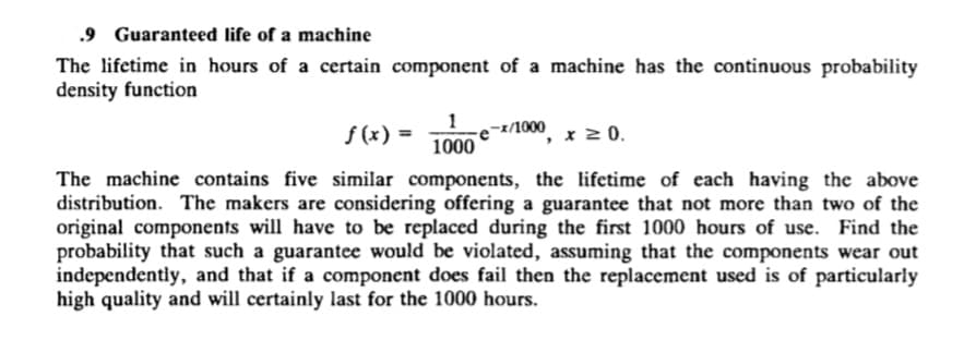 .9 Guaranteed life of a machine
The lifetime in hours of a certain component of a machine has the continuous probability
density function
f (x) =
1
-1/1000
x 2 0.
1000
The machine contains five similar components, the lifetime of each having the above
distribution. The makers are considering offering a guarantee that not more than two of the
original components will have to be replaced during the first 1000 hours of use. Find the
probability that such a guarantee would be violated, assuming that the components wear out
independentiy, and that if a component does fail then the replacement used is of particularly
high quality and will certainly last for the 1000 hours.
