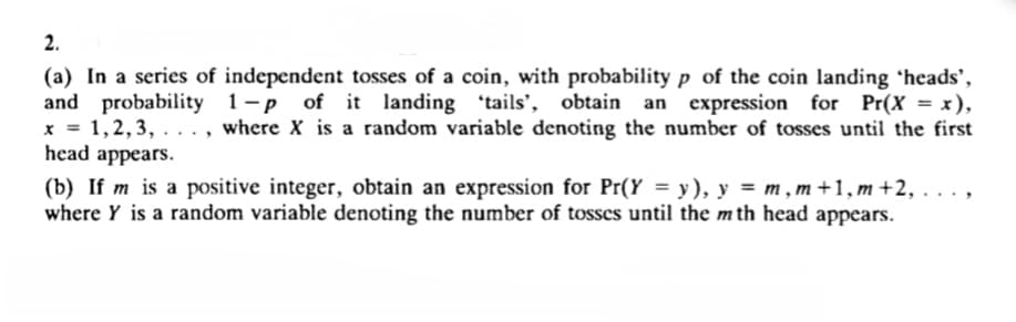 2.
(a) In a series of independent tosses of a coin, with probability p of the coin landing 'heads',
and probability 1-p of it landing 'tails', obtain an expression for Pr(X = x),
1,2, 3, ..., where X is a random variable denoting the number of tosses until the first
head appears.
* 3=
(b) If m is a positive integer, obtain an expression for Pr(Y = y), y = m, m +1, m +2, . . . ,
where Y is a random variable denoting the number of tosses until the m th head
appears.
