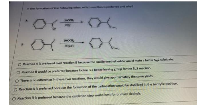 In the formation of the following ether, which reaction is preferred and why?
NOCH
CH
NEOCH,
CH,OH
O Reaction A is preferred over reaction B because the smaller methyl iodide would make a better S2 substrate
O Reaction B would be preferred because lodine is a better leaving group for the S1 reaction.
O There is no difference in these two reactions, they would give appraximately the same yields.
O Reaction A is preferred because the formation of the carbocation would be stabilized in the benzylic position.
Reaction B is preferred because the oxidation step works best for primary alcohols.
