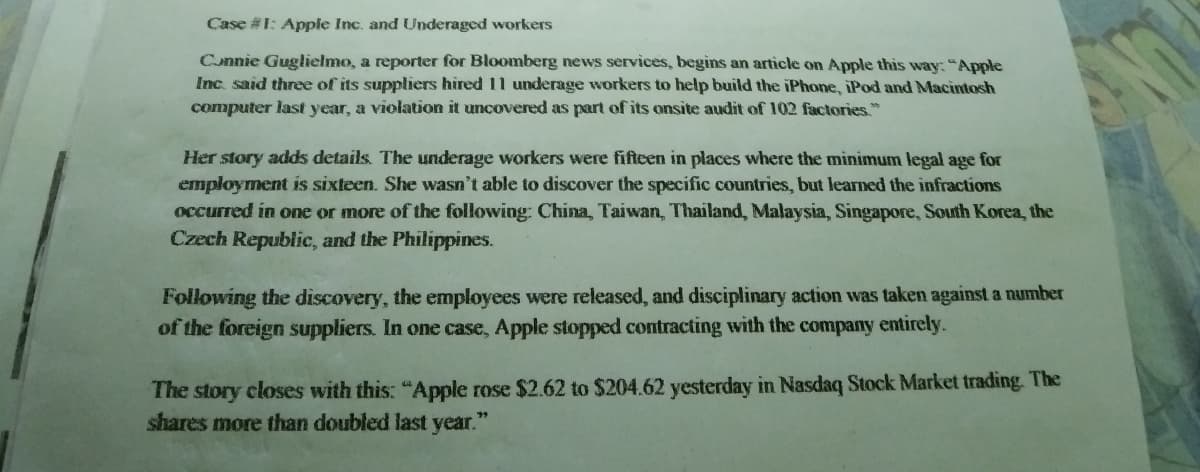 Case #1: Apple Inc. and Underaged workers
Cunnie Guglielmo, a reporter for Bloomberg news services, begins an article on Apple this way: "Apple
Inc. said three of its suppliers hired 11 underage workers to help build the iPhone, iPod and Macintosh
computer last year, a violation it uncovered as part of its onsite audit of 102 factories"
Her story adds details. The underage workers were fifteen in places where the minimum legal age for
employment is sixteen. She wasn't able to discover the specific countries, but learned the infractions
occurred in one or more of the following: China, Taiwan, Thailand, Malaysia, Singapore, South Korea, the
Czech Republic, and the Philippines.
Following the discovery, the employees were released, and disciplinary action was taken against a number
of the foreign suppliers. In one case, Apple stopped contracting with the company entirely.
The story closes with this: "Apple rose $2.62 to $204.62 yesterday in Nasdaq Stock Market trading. The
shares more than doubled last year."
