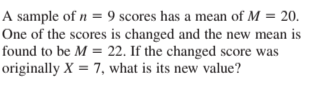 A sample of n = 9 scores has a mean of M = 20.
One of the scores is changed and the new mean is
found to be M = 22. If the changed score was
originally X = 7, what is its new value?
