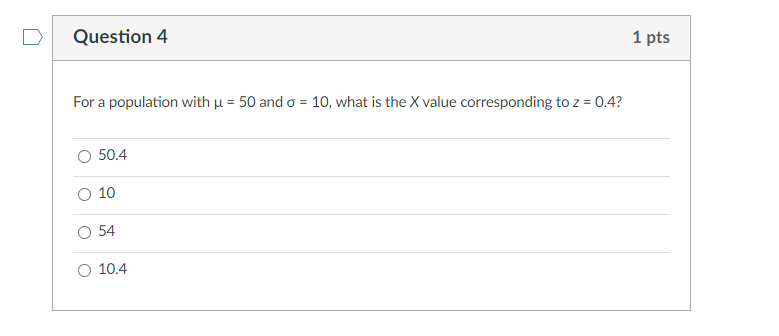 Question 4
1 pts
For a population with u = 50 and o = 10, what is the X value corresponding to z = 0.4?
%3D
50.4
O 10
54
10.4
