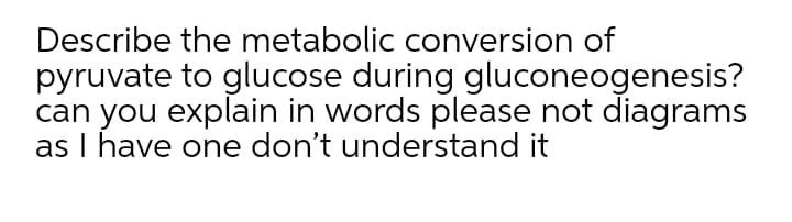 Describe the metabolic conversion of
pyruvate to glucose during gluconeogenesis?
can you explain in words please not diagrams
as I have one don't understand it
