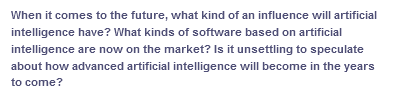 When it comes to the future, what kind of an influence will artificial
intelligence have? What kinds of software based on artificial
intelligence are now on the market? Is it unsettling to speculate
about how advanced artificial intelligence will become in the years
to come?