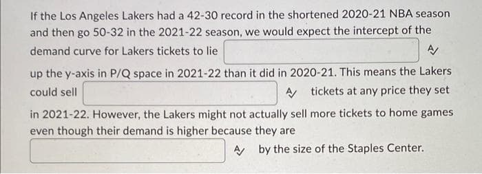 If the Los Angeles Lakers had a 42-30 record in the shortened 2020-21 NBA season
and then go 50-32 in the 2021-22 season, we would expect the intercept of the
demand curve for Lakers tickets to lie
A/
up the y-axis in P/Q space in 2021-22 than it did in 2020-21. This means the Lakers
could sell
A/ tickets at any price they set
in 2021-22. However, the Lakers might not actually sell more tickets to home games
even though their demand is higher because they are
Aby the size of the Staples Center.