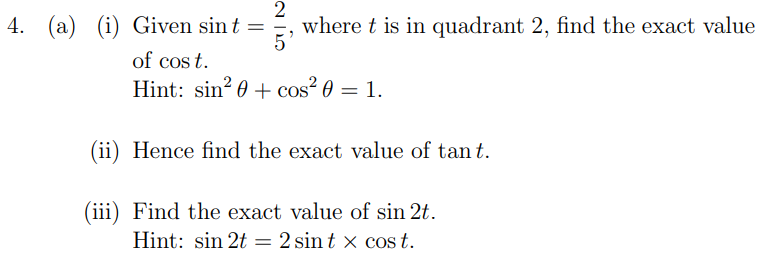 4. (a) (i) Given sin t =
2
where t is in quadrant 2, find the exact value
of cos t.
Hint: sin? 0 + cos² 0 = 1.
(ii) Hence find the exact value of tan t.
(iii) Find the exact value of sin 2t.
Hint: sin 2t = 2 sin t x cos t.
