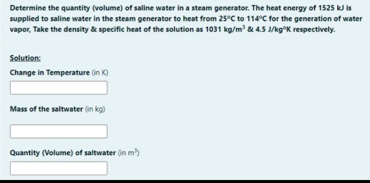 Determine the quantity (volume) of saline water in a steam generator. The heat energy of 1525 kJ is
supplied to saline water in the steam generator to heat from 25°C to 114°C for the generation of water
vapor, Take the density & specific heat of the solution as 1031 kg/m³ & 4.5 J/kg°K respectively.
Solution:
Change in Temperature (in K)
Mass of the saltwater (in kg)
Quantity (Volume) of saltwater (in m³)
