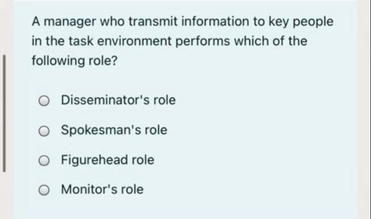 A manager who transmit information to key people
in the task environment performs which of the
following role?
O Disseminator's role
O Spokesman's role
O Figurehead role
O Monitor's role
