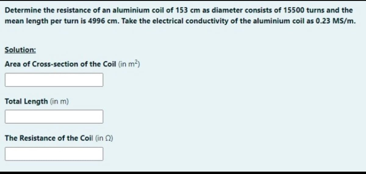 Determine the resistance of an aluminium coil of 153 cm as diameter consists of 15500 turns and the
mean length per turn is 4996 cm. Take the electrical conductivity of the aluminium coil as 0.23 MS/m.
Solution:
Area of Cross-section of the Coil in m?)
Total Length (in m)
The Resistance of the Coil (in 2)
