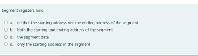 Segment registers hold
O a. neither the starting address nor the ending address of the segment
O b. both the starting and ending address of the segment
Oc the segment data
O d. only the starting address of the segment
