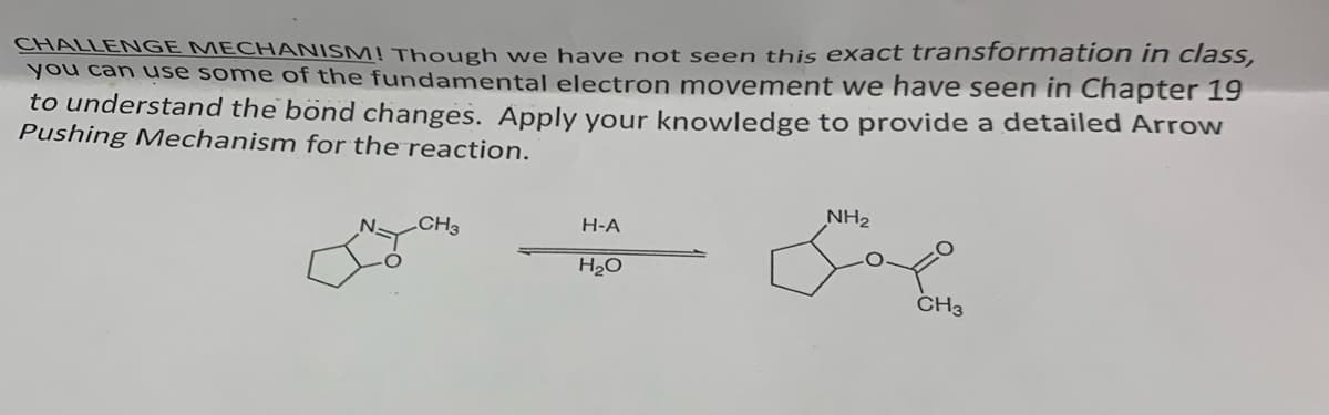 CHALLENGE MECHANISM! Though we have not seen this exact transformation in class,
you can use some of the fundamental electron movement we have seen in Chapter 19
to understand the bond changes. Apply your knowledge to provide a detailed Arrow
Pushing Mechanism for the reaction.
CH3
H-A
H₂O
NH₂
CH3