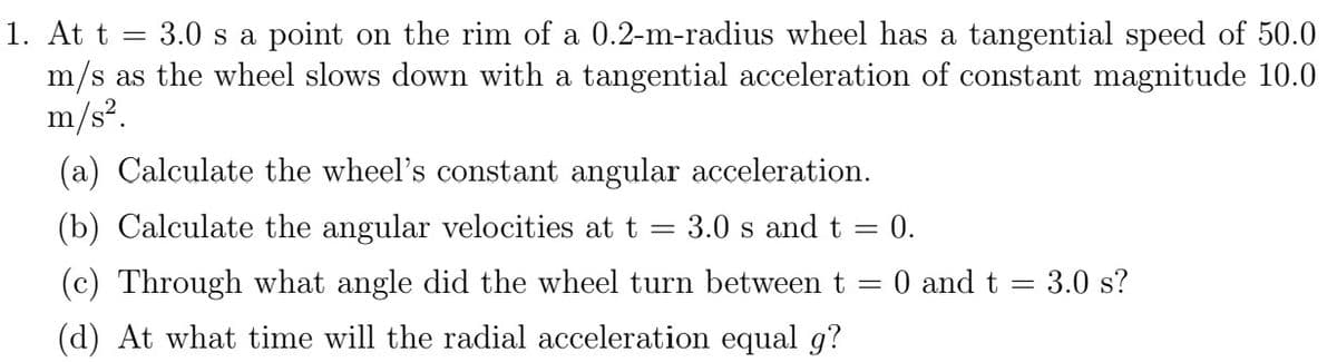 1. At t = 3.0 s a point on the rim of a 0.2-m-radius wheel has a tangential speed of 50.0
m/s as the wheel slows down with a tangential acceleration of constant magnitude 10.0
m/s².
(a) Calculate the wheel's constant angular acceleration.
=
(b) Calculate the angular velocities at t
(c) Through what angle did the wheel turn between t
(d) At what time will the radial acceleration equal g?
3.0 s and t
= 0.
-
= 0 and t = 3.0 s?