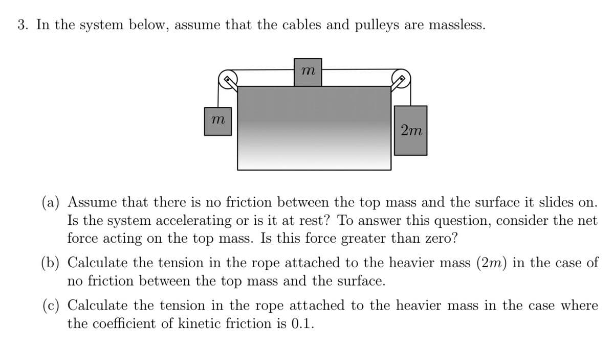 3. In the system below, assume that the cables and pulleys are massless.
m
m
2m
(a) Assume that there is no friction between the top mass and the surface it slides on.
Is the system accelerating or is it at rest? To answer this question, consider the net
force acting on the top mass. Is this force greater than zero?
(b) Calculate the tension in the rope attached to the heavier mass (2m) in the case of
no friction between the top mass and the surface.
(c) Calculate the tension in the rope attached to the heavier mass in the case where
the coefficient of kinetic friction is 0.1.