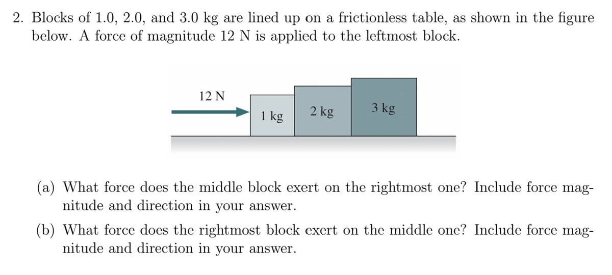 2. Blocks of 1.0, 2.0, and 3.0 kg are lined up on a frictionless table, as shown in the figure
below. A force of magnitude 12 N is applied to the leftmost block.
12 N
1 kg
2 kg
3 kg
(a) What force does the middle block exert on the rightmost one? Include force mag-
nitude and direction in your answer.
(b) What force does the rightmost block exert on the middle one? Include force mag-
nitude and direction in your answer.