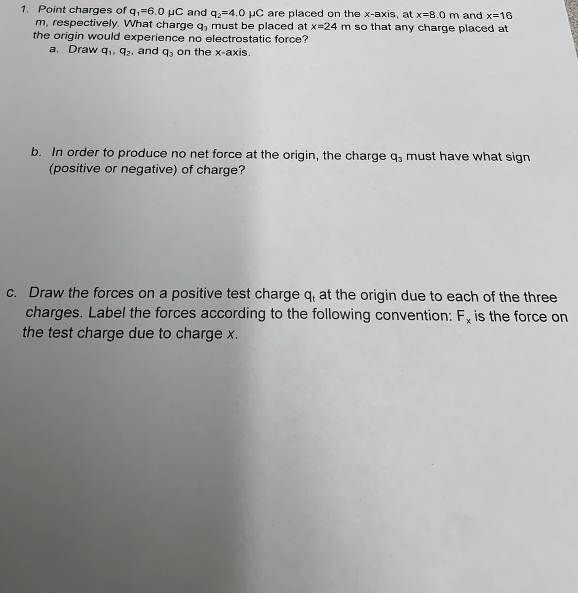 1. Point charges of q₁-6.0 μC and q₂=4.0 μC are placed on the x-axis, at x=8.0 m and x=16
m, respectively. What charge q3 must be placed at x=24 m so that any charge placed at
the origin would experience no electrostatic force?
a. Draw 9₁, 92, and q3 on the x-axis.
b. In order to produce no net force at the origin, the charge q3 must have what sign
(positive or negative) of charge?
c. Draw the forces on a positive test charge qe at the origin due to each of the three
charges. Label the forces according to the following convention: Fx is the force on
the test charge due to charge x.