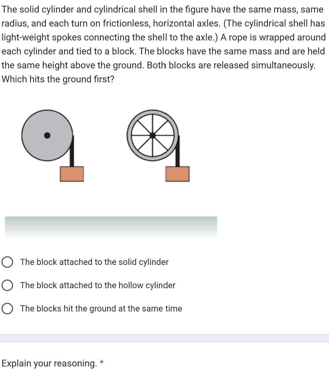 The solid cylinder and cylindrical shell in the figure have the same mass, same
radius, and each turn on frictionless, horizontal axles. (The cylindrical shell has
light-weight spokes connecting the shell to the axle.) A rope is wrapped around
each cylinder and tied to a block. The blocks have the same mass and are held
the same height above the ground. Both blocks are released simultaneously.
Which hits the ground first?
O The block attached to the solid cylinder
O The block attached to the hollow cylinder
O The blocks hit the ground at the same time
Explain your reasoning.
*