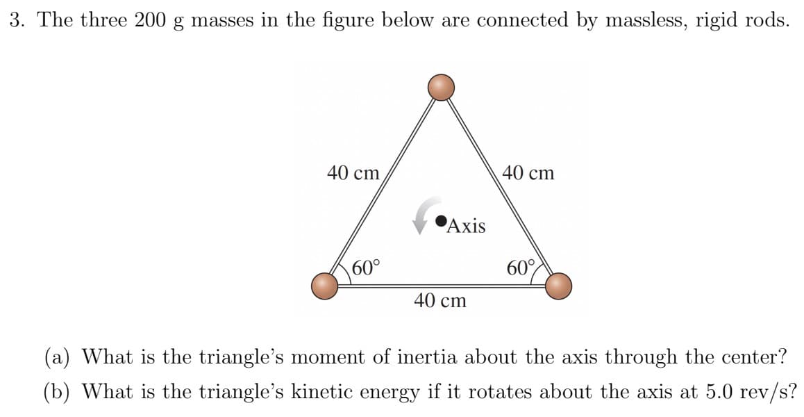 3. The three 200 g masses in the figure below are connected by massless, rigid rods.
40 cm
40 cm
A
Axis
60°
60°
40 cm
(a) What is the triangle's moment of inertia about the axis through the center?
(b) What is the triangle's kinetic energy if it rotates about the axis at 5.0 rev/s?