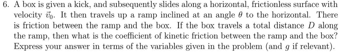 6. A box is given a kick, and subsequently slides along a horizontal, frictionless surface with
velocity . It then travels up a ramp inclined at an angle to the horizontal. There
is friction between the ramp and the box. If the box travels a total distance D along
the ramp, then what is the coefficient of kinetic friction between the ramp and the box?
Express your answer in terms of the variables given in the problem (and g if relevant).