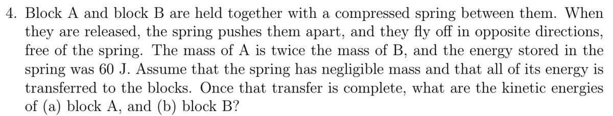 4. Block A and block B are held together with a compressed spring between them. When
they are released, the spring pushes them apart, and they fly off in opposite directions,
free of the spring. The mass of A is twice the mass of B, and the energy stored in the
spring was 60 J. Assume that the spring has negligible mass and that all of its energy is
transferred to the blocks. Once that transfer is complete, what are the kinetic energies
of (a) block A, and (b) block B?