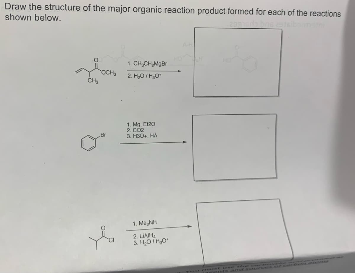 Draw the structure of the major organic reaction product formed for each of the reactions
shown below.
29915da brs 2916ibennstni
HOCHS
OCH 3
CH3
Br
1. CH3CH₂MgBr
2. H₂O/H₂O+
1. Mg, Et20
2. CO2
3. H3O+, HA
1. Me,NH
2. LIAIH4
3. H₂O/H3O+
A-H
H