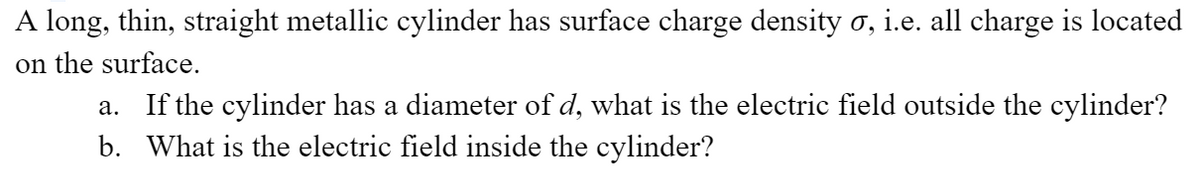 A long, thin, straight metallic cylinder has surface charge density σ, i.e. all charge is located
on the surface.
a. If the cylinder has a diameter of d, what is the electric field outside the cylinder?
b. What is the electric field inside the cylinder?